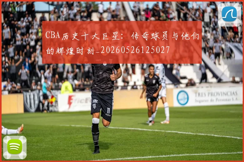 CBA历史十大巨星：传奇球员与他们的辉煌时刻_20260526125027