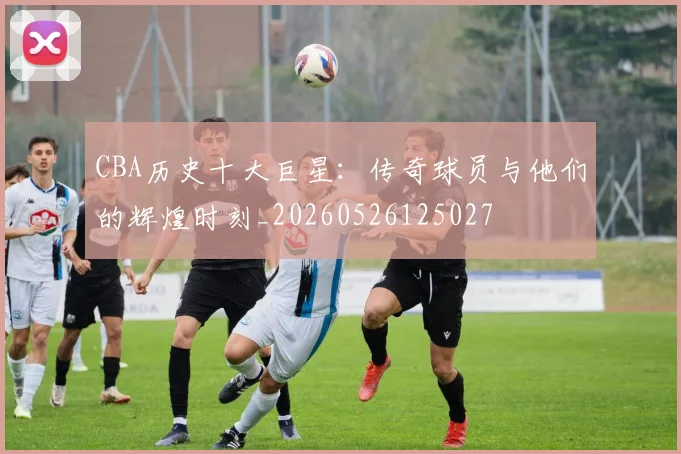 CBA历史十大巨星:传奇球员与他们的辉煌时刻_20260526125027